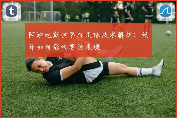 阿迪达斯世界杯足球技术解析：设计如何影响赛场表现