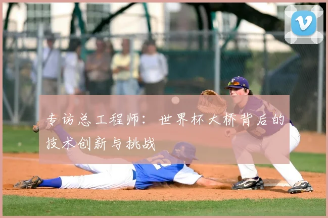 专访总工程师:世界杯大桥背后的技术创新与挑战