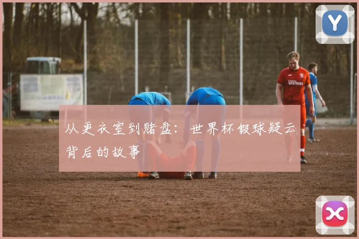 从更衣室到赌盘:世界杯假球疑云背后的故事