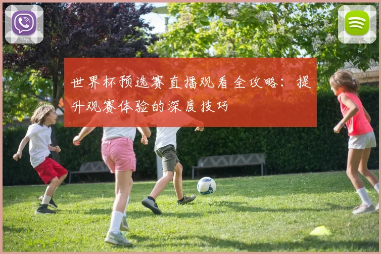 世界杯预选赛直播观看全攻略:提升观赛体验的深度技巧