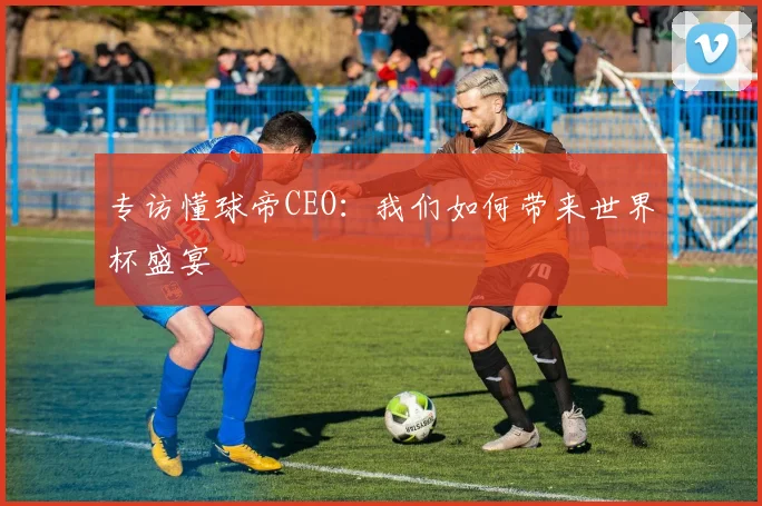 专访懂球帝CEO:我们如何带来世界杯盛宴