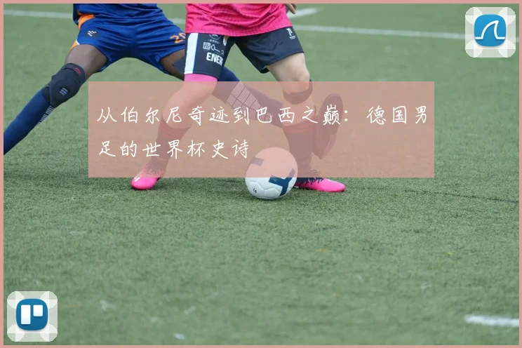 从伯尔尼奇迹到巴西之巅：德国男足的世界杯史诗