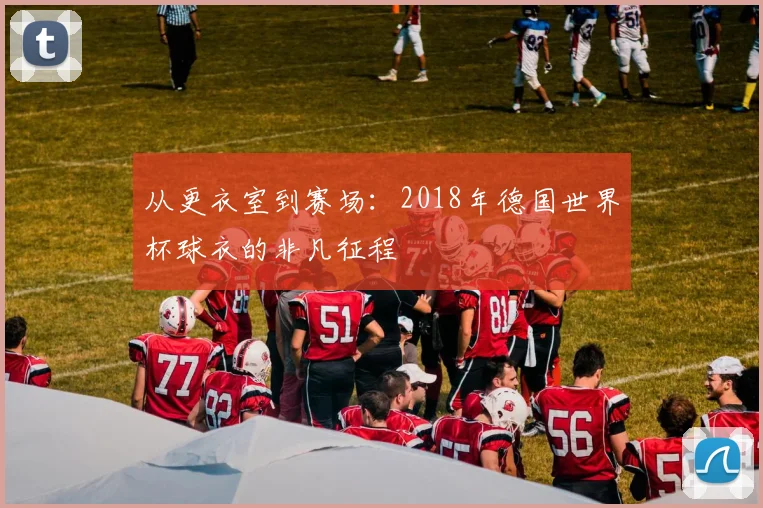 从更衣室到赛场:2018年德国世界杯球衣的非凡征程