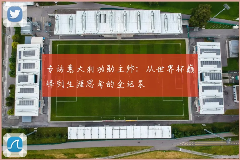 专访意大利功勋主帅:从世界杯巅峰到生涯思考的全记录
