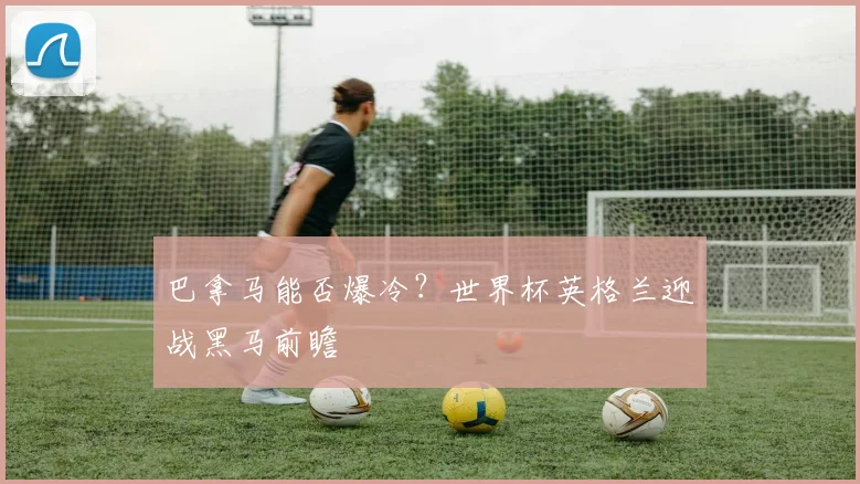 巴拿马能否爆冷？世界杯英格兰迎战黑马前瞻