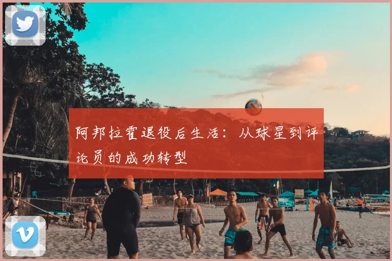 阿邦拉霍退役后生活：从球星到评论员的成功转型