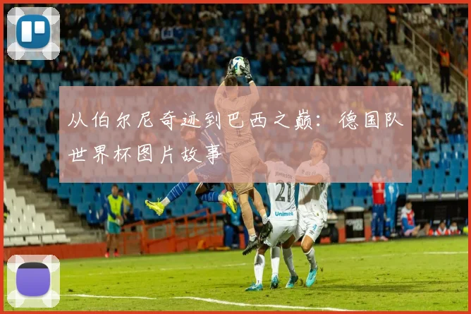 从伯尔尼奇迹到巴西之巅：德国队世界杯图片故事