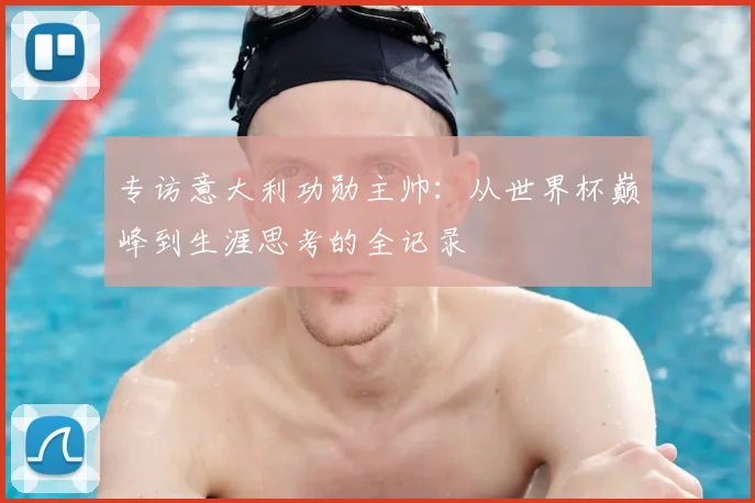 专访意大利功勋主帅:从世界杯巅峰到生涯思考的全记录