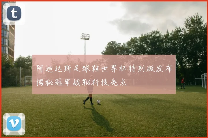 阿迪达斯足球鞋世界杯特别版发布揭秘冠军战靴科技亮点