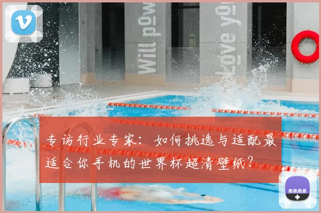 专访行业专家：如何挑选与适配最适合你手机的世界杯超清壁纸？