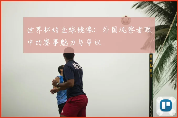 世界杯的全球镜像:外国观察者眼中的赛事魅力与争议