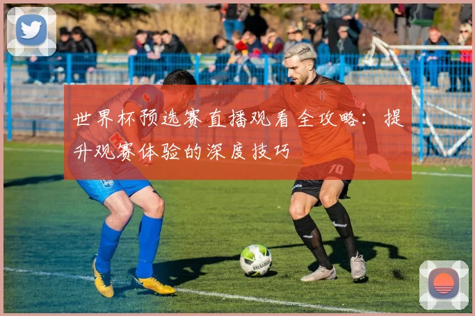 世界杯预选赛直播观看全攻略:提升观赛体验的深度技巧