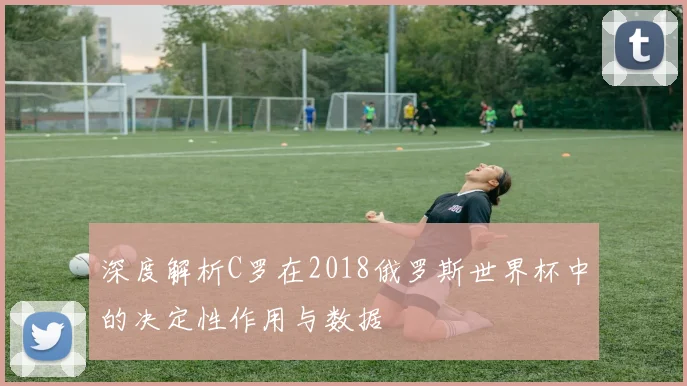 深度解析C罗在2018俄罗斯世界杯中的决定性作用与数据