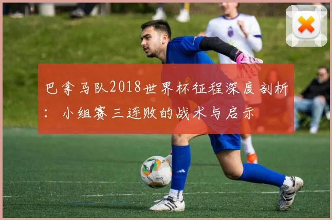 巴拿马队2018世界杯征程深度剖析：小组赛三连败的战术与启示