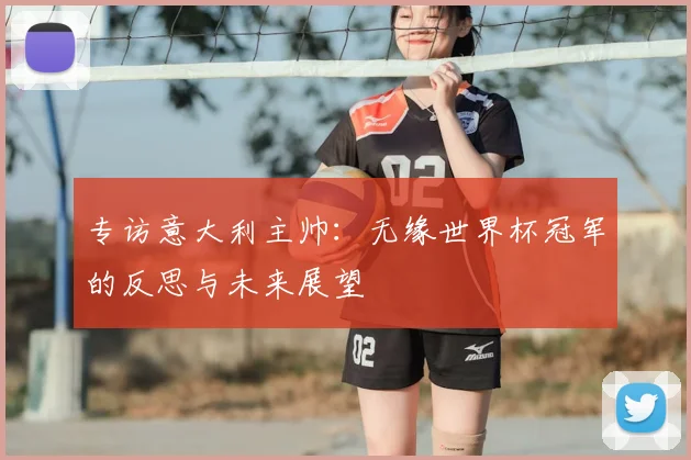 专访意大利主帅:无缘世界杯冠军的反思与未来展望