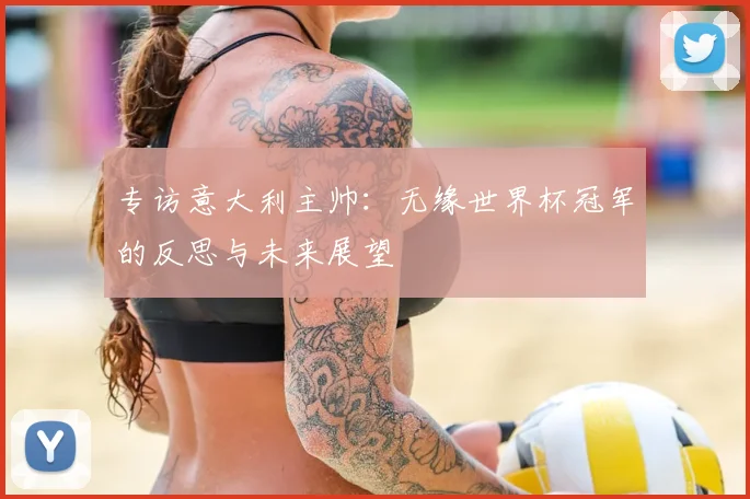 专访意大利主帅:无缘世界杯冠军的反思与未来展望