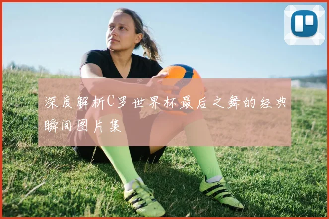 深度解析C罗世界杯最后之舞的经典瞬间图片集