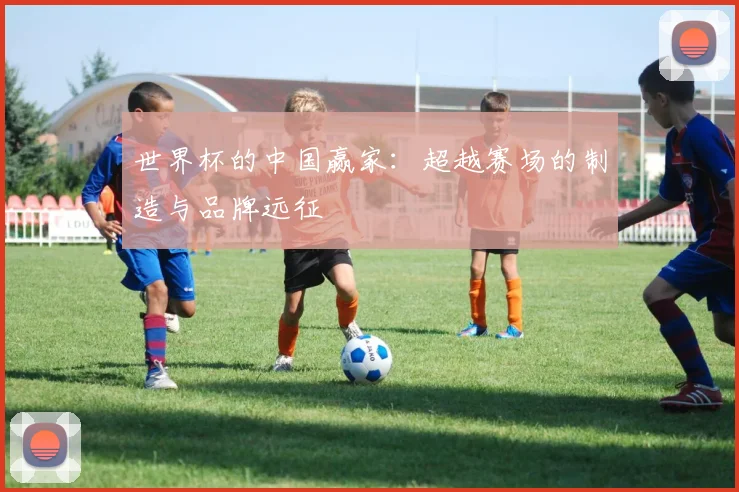 世界杯的中国赢家:超越赛场的制造与品牌远征