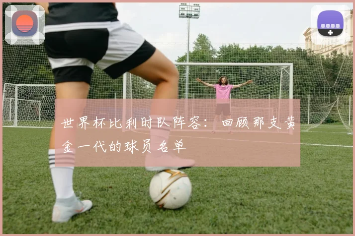 世界杯比利时队阵容:回顾那支黄金一代的球员名单