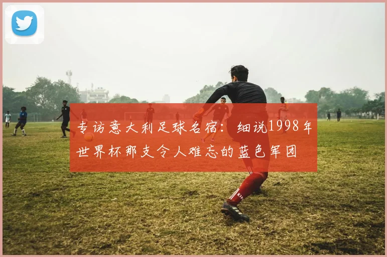 专访意大利足球名宿:细说1998年世界杯那支令人难忘的蓝色军团