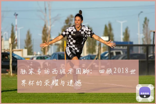 独家专访西班牙国脚：回顾2018世界杯的荣耀与遗憾