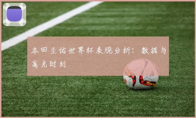 本田圭佑世界杯表现分析：数据与高光时刻